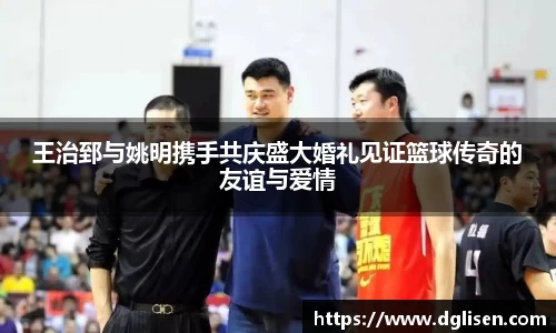 王治郅与姚明携手共庆盛大婚礼见证篮球传奇的友谊与爱情