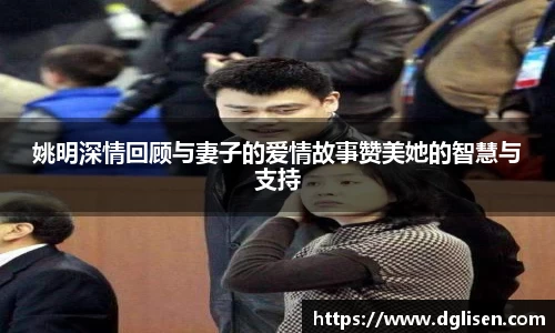 姚明深情回顾与妻子的爱情故事赞美她的智慧与支持