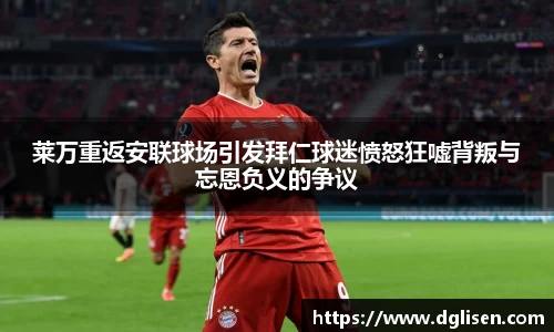 莱万重返安联球场引发拜仁球迷愤怒狂嘘背叛与忘恩负义的争议